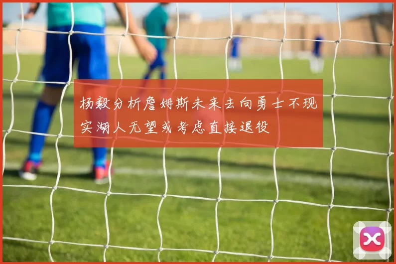 杨毅分析詹姆斯未来去向勇士不现实湖人无望或考虑直接退役
