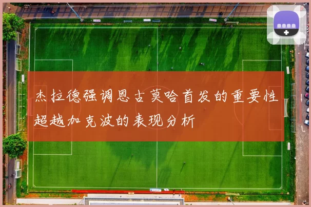 杰拉德强调恩古莫哈首发的重要性超越加克波的表现分析