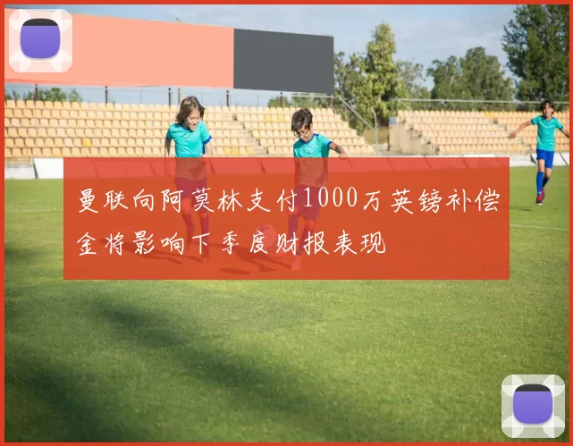 曼联向阿莫林支付1000万英镑补偿金将影响下季度财报表现