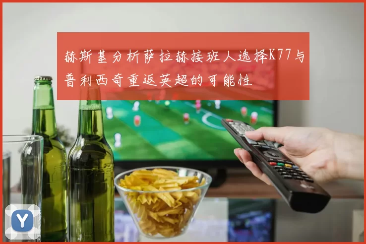 赫斯基分析萨拉赫接班人选择K77与普利西奇重返英超的可能性