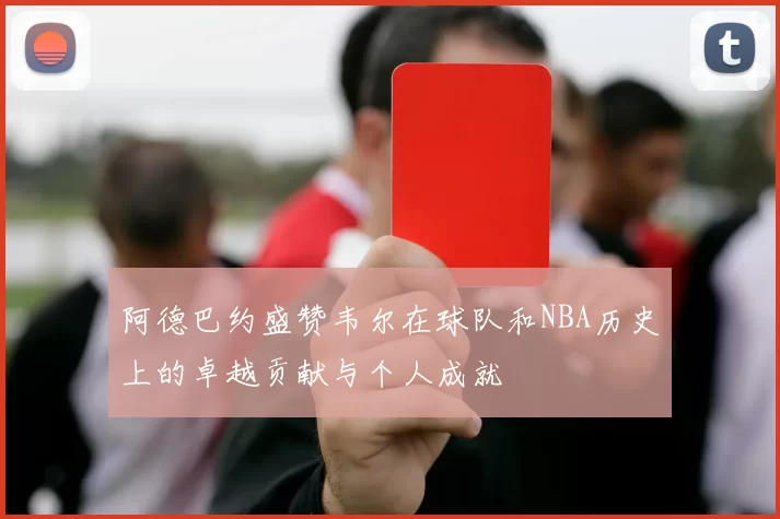 阿德巴约盛赞韦尔在球队和NBA历史上的卓越贡献与个人成就