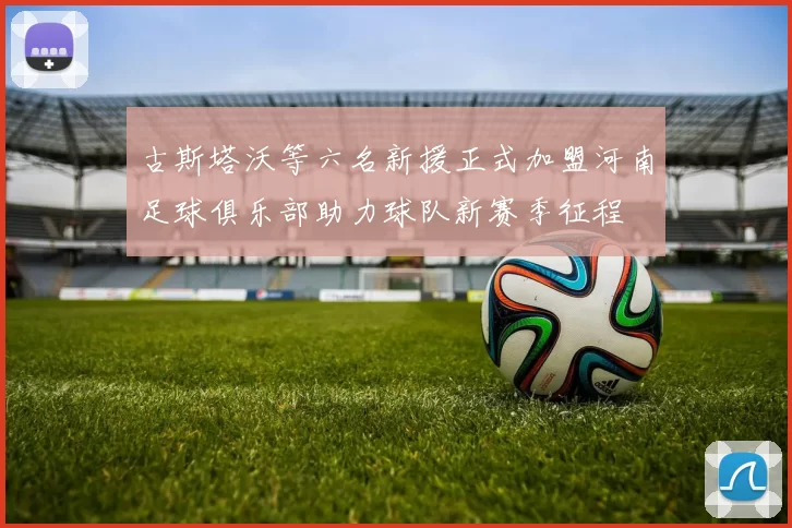 古斯塔沃等六名新援正式加盟河南足球俱乐部助力球队新赛季征程