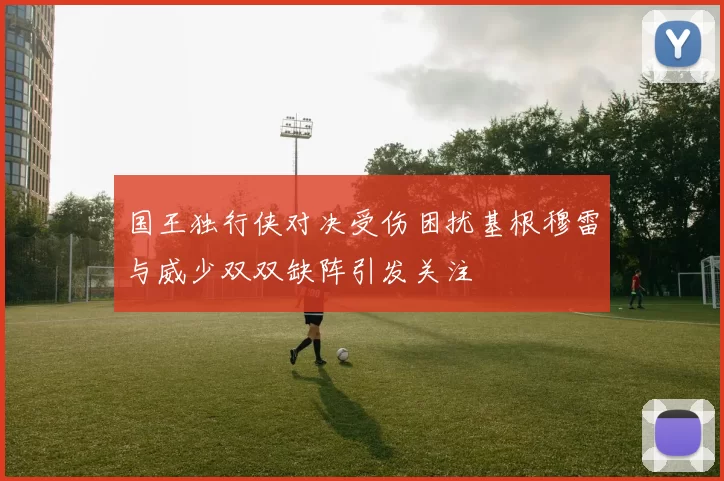 国王独行侠对决受伤困扰基根穆雷与威少双双缺阵引发关注