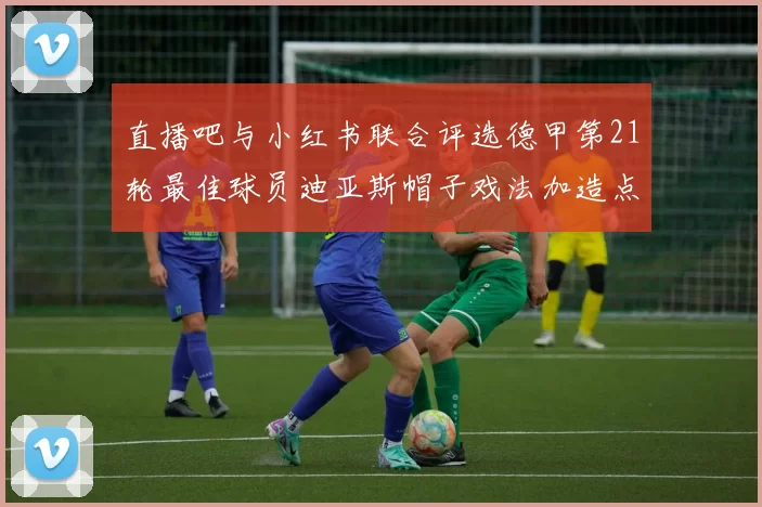直播吧与小红书联合评选德甲第21轮最佳球员迪亚斯帽子戏法加造点独造五球