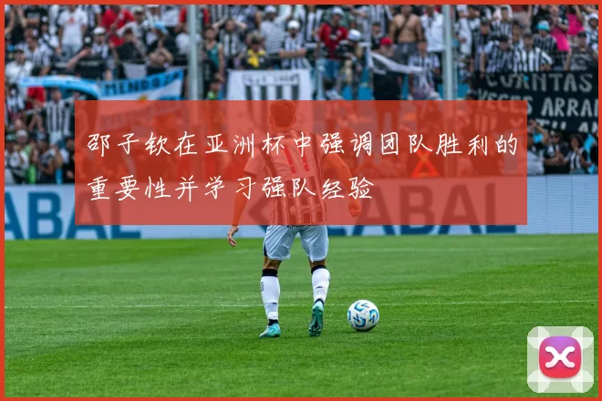 邵子钦在亚洲杯中强调团队胜利的重要性并学习强队经验
