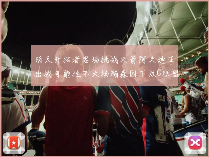 明天开拓者客场挑战火箭阿夫迪亚出战可能性不大杨瀚森因下放G联盟缺席