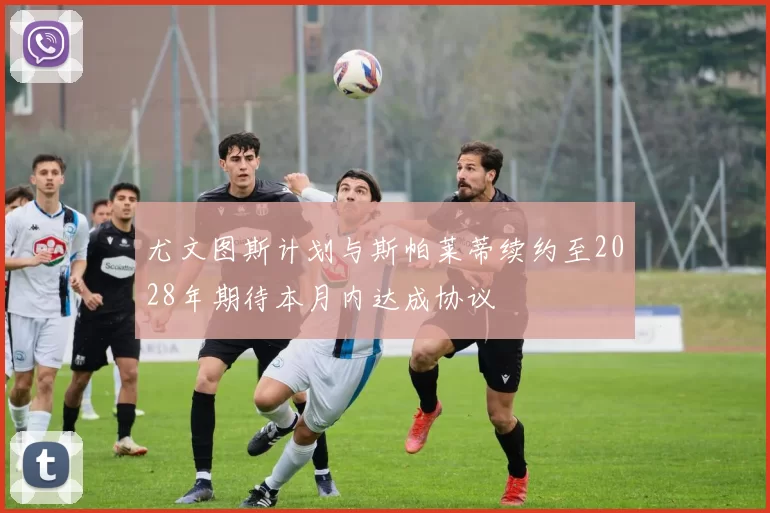 尤文图斯计划与斯帕莱蒂续约至2028年期待本月内达成协议