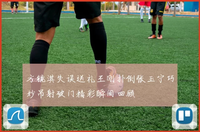 方镜淇失误送礼王刚扑倒张玉宁巧妙吊射破门精彩瞬间回顾