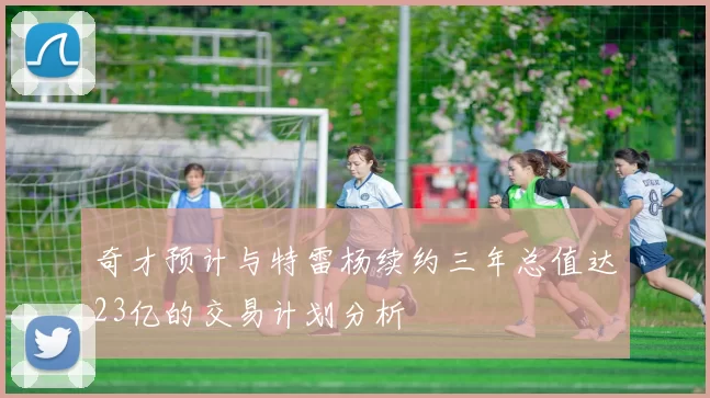 奇才预计与特雷杨续约三年总值达23亿的交易计划分析