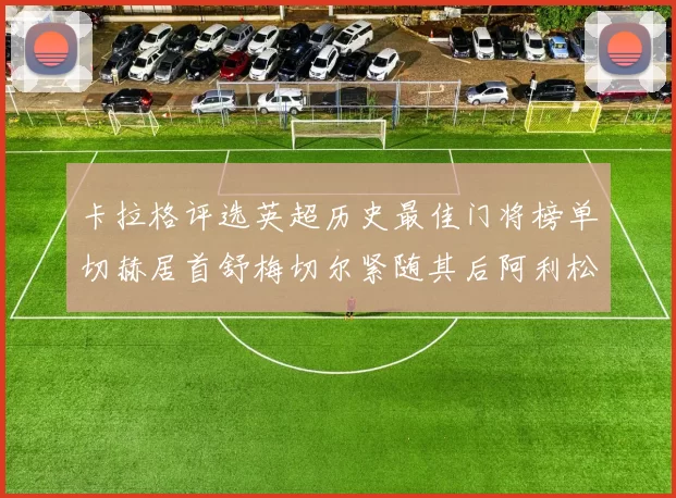 卡拉格评选英超历史最佳门将榜单切赫居首舒梅切尔紧随其后阿利松位列第三
