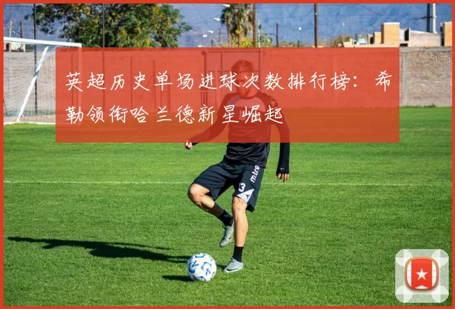 英超历史单场进球次数排行榜：希勒领衔哈兰德新星崛起