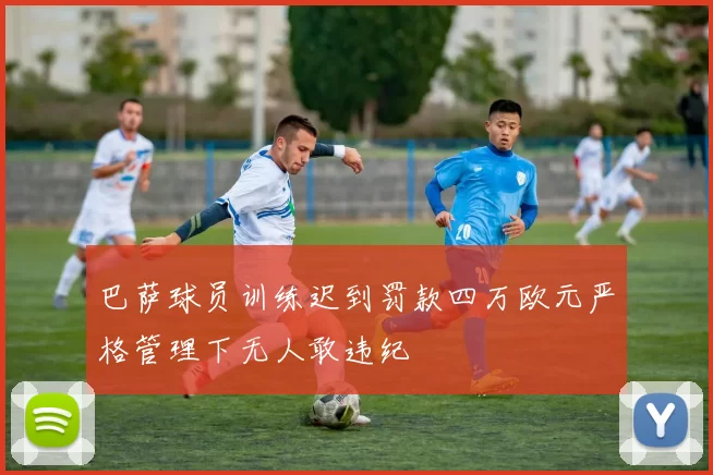 巴萨球员训练迟到罚款四万欧元严格管理下无人敢违纪
